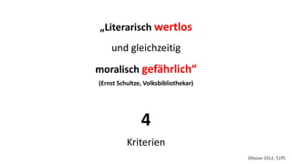 „Literarisch wertlos 
und gleichzeitig 
moralisch gefährlich“ (Ernst Schultze, Volksbibliothekar) 
4 Kriterien 
(Maase2012, 51ff)  