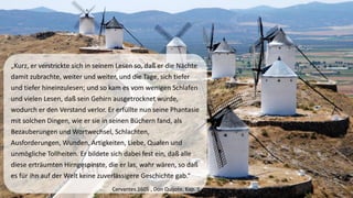 „Kurz, er verstrickte sich in seinem Lesen so, daßer die Nächte damit zubrachte, weiter und weiter, und die Tage, sich tiefer und tiefer hineinzulesen; und so kam es vom wenigen Schlafen und vielen Lesen, daßsein Gehirn ausgetrocknet wurde, wodurch er den Verstand verlor. Er erfüllte nun seine Phantasie mit solchen Dingen, wie er sie in seinen Büchern fand, als Bezauberungenund Wortwechsel, Schlachten, Ausforderungen, Wunden, Artigkeiten, Liebe, Qualen und unmögliche Tollheiten. Er bildete sich dabei fest ein, daßalle diese erträumten Hirngespinste, die er las, wahr wären, so daßes für ihn auf der Welt keine zuverlässigere Geschichte gab.“ 
Cervantes 1605 , Don Quijote, Kap. 1  