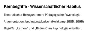 Kernbegriffe -Wissenschaftlicher Habitus 
Theoretischer Bezugsrahmen: Pädagogische Psychologie 
Argumentation: bedingungslogisch (Holzkamp1985, 1995) 
Begriffe „Lernen“ und „Bildung“ an Psychologie orientiert.  