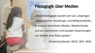 Pädagogik über Medien 
„Medienpädagogik bezieht sich auf „diejenigen pädagogischen Handlungs-und Reflexionsfelder, in welchen technische Medien, Medieninhalte und die psychischen und sozialen Auswirkungen von Medien eine Rolle spielen“ 
(Friedrichs/Sander 2012, 363–364).  