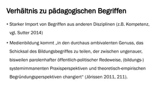 Verhältnis zu pädagogischen Begriffen 
•Starker Import von Begriffen aus anderen Disziplinen (z.B. Kompetenz, vgl. Sutter 2014) 
•Medienbildung kommt „in den durchaus ambivalenten Genuss, das Schicksal des Bildungsbegriffes zu teilen, der zwischen ungenauer, bisweilen parolenhafteröffentlich-politischer Redeweise, (bildungs-) systemimmanenten Praxisperspektiven und theoretisch-empirischen Begründungsperspektiven changiert“ (Jörissen2011, 211).  