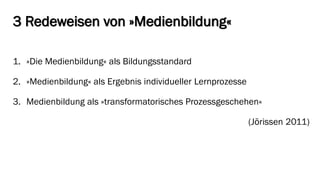 3 Redeweisen von »Medienbildung« 
1.»Die Medienbildung« als Bildungsstandard 
2.»Medienbildung« als Ergebnis individueller Lernprozesse 
3.Medienbildung als »transformatorischesProzessgeschehen« 
(Jörissen2011)  