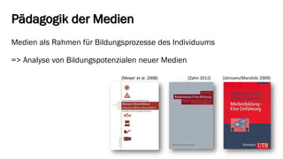 Pädagogik der Medien 
Medien als Rahmen für Bildungsprozesse des Individuums 
=> Analyse von Bildungspotenzialen neuer Medien 
(Meyer et al. 2008) 
(Zahn 2012) 
(Jörissen/Marotzki2009)  