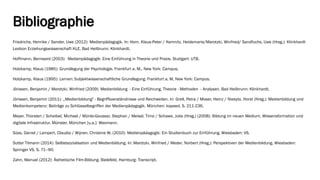 Bibliographie 
Friedrichs, Henrike / Sander, Uwe (2012): Medienpädagogik. In: Horn, Klaus-Peter / Kemnitz, Heidemarie/Marotzki, Winfried/ Sandfuchs, Uwe (Hrsg.): KlinkhardtLexikon Erziehungswissenschaft KLE. Bad Heilbrunn: Klinkhardt. 
Hoffmann, Bernward (2003): Medienpädagogik: Eine Einführung in Theorie und Praxis. Stuttgart: UTB. 
Holzkamp, Klaus (1985): Grundlegung der Psychologie. Frankfurt a. M., New York: Campus. 
Holzkamp, Klaus (1995): Lernen: Subjektwissenschaftliche Grundlegung. Frankfurt a. M, New York: Campus. 
Jörissen, Benjamin / Marotzki, Winfried (2009): Medienbildung -Eine Einführung. Theorie -Methoden -Analysen. Bad Heilbrunn: Klinkhardt. 
Jörissen, Benjamin (2011): ,,Medienbildung" -Begriffsverständnisse und Reichweiten. In: Grell, Petra / Moser, Heinz / Niesyto, Horst (Hrsg.): Medienbildung und Medienkompetenz: Beiträge zu Schlüsselbegriffen der Medienpädagogik. München: kopaed. S. 211-236. 
Meyer, Thorsten / Scheibel, Michael / Münte-Goussar, Stephan / Meisel, Timo / Schawe, Julia (Hrsg.) (2008): Bildung im neuen Medium. Wissensformation und digitale Infrastruktur. Münster, München [u.a.]: Waxmann. 
Süss, Daniel / Lampert, Claudia / Wijnen, Christine W. (2010): Medienpädagogik: Ein Studienbuch zur Einführung. Wiesbaden: VS. 
Sutter Tilmann (2014): Selbstsozialisation und Medienbildung. In: Marotzki, Winfried / Meder, Norbert (Hrsg.): Perspektiven der Medienbildung. Wiesbaden: Springer VS, S. 71–90. 
Zahn, Manuel (2012): Ästhetische Film-Bildung. Bielefeld, Hamburg: Transcript.  