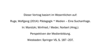 Dieser Vortrag basiert im Wesentlichen auf: 
Ruge, Wolfgang (2014): Pädagogik * Medien –Eine Suchanfrage. 
In: Marotzki, Winfried / Meder, Norbert (Hrsg.): 
Perspektiven der Medienbildung. 
Wiesbaden: Springer VS, S. 187–207.  
