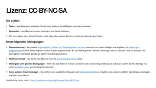 Lizenz: CC-BY-NC-SA 
Sie dürfen: 
•Teilen—das Material in jedwedem Format oder Medium vervielfältigen und weiterverbreiten 
•Bearbeiten—das Material remixen, verändern und darauf aufbauen 
•Der Lizenzgeber kann diese Freiheiten nicht widerrufen solange Sie sich an die Lizenzbedingungen halten. 
Unter folgenden Bedingungen: 
•Namensnennung—Sie müssen angemessene Urheber-und Rechteangaben machen, einen Link zur Lizenz beifügen und angeben, ob Änderungen vorgenommenwurden. Diese Angaben dürfen in jeder angemessenen Art und Weise gemacht werden, allerdings nicht so, dass der Eindruck entsteht, der Lizenzgeber unterstütze gerade Sie oder Ihre Nutzung besonders. 
•Nicht kommerziell—Sie dürfen das Material nicht für kommerzielle Zweckenutzen. 
•Weitergabe unter gleichen Bedingungen—Wenn Sie das Material remixen, verändern oder anderweitig direkt darauf aufbauen, dürfen Sie Ihre Beiträge nur unter derselben Lizenzwie das Original verbreiten. 
•Keine weiteren Einschränkungen—Sie dürfen keine zusätzlichen Klauseln oder technische Verfahreneinsetzen, die anderen rechtlich irgendetwas untersagen, was die Lizenz erlaubt. 
Ausführliche Lizenz unter. https://creativecommons.org/licenses/by-nc-sa/2.0/at/ 