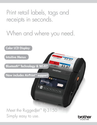 Print retail labels, tags and
receipts in seconds.
When and where you need.
Meet the RuggedJet™
RJ-3150
Simply easy to use.
Color LCD Display
Intuitive Menus
Bluetooth®
Technology & Wi-Fi®
Now includes AirPrint™ support
 