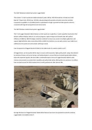 The DG07 Windows Android dual system rugged tablet
This modern 7.5-inch touchscreen tablet windows 8 packs 1200 by 1920 HD resolution. It features an Intel
Baytrail-T (Quad-core), Z8350 max 1.84 GHz uniquely designed to provide unrivaled connection and data
transmission capabilities. Its 2G DDR3L RAM is sophisticated enough to provide fast data speeds commonly
associated with high-demand professional environments.
The GX07 Windows Android dual system rugged tablet
This 7-inch rugged industrial tablets features an Intel quad-core coupled by a 5-point capacitive touchscreen that
delivers sufficient display clarity to run various programs, capture images and transmit data with optimal
efficiency. Its 8800 by 1280 IPs display resolution is tailored to ensure easy access to multiple applications and
support High-Definition video connectivity. With an HDMI 14a interface, you can easily connect your tablet to an
additional screen panel and communicate with large crowds.
Case Components of Rugged Industrial Tablet (Is the tablet made of a metal or plastic case? )
At Rugged Sumo, we have pulled all the stops to source and incorporate a high-quality plastic casing characterized
by reinforced frames, soft corner bumps, and hardened glass to ensure that your industrial grade tablet delivers
beyond its expected capacity. We have taken considerable steps to test such rugged industrial tablets under
intense environments to ascertain their durability and authenticity before offering them to customers. Our efforts
have revolved around the 810G standard tests to verify performance after adverse falls.
Damage Resistance of Rugged Industrial Tablet (What features have been incorporated to make the windows
rugged tablet a formidable device?)
 