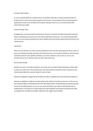 Damage resistant displays
To ensure exceptional efficiency and performance, each tablet is fitted with a Corning created Gorilla Glass to
provide top-tier survival in real-world occupational environments. The introduction of the Corning Gorilla Glass
significantly increases screen durability and strengthens damage resistance on your industrial grade tablet
without altering its weight.
Industrial strength frame
At Rugged Sumo, we have gone above and beyond to introduce a chemically strengthened industrial framework
adept at withstanding wear and tear over time without affecting its performance. As a commercial grade tablet
user, you can rest assured knowing that your device exhibits advanced protection against harsh environments and
intense pressure.
Sealed ports
When you are in the field, you need a commercial tablet that won’t shut down when exposed to dust or water. To
keep your industrial grade tablet operating with clockwork precision, we have taken the liberty to seal off all entry
points often poised to cause significant damage to your device. Substances such as dust, ice, snow or rain
shouldn’t stop you from carrying on with your duties with relative ease.
Shock resistant storage
Whether you work in a manufacturing plant or processing zone, your tablet is fitted with damage-resistant SSDs
to protect your device from internal shock impact. The advanced shock and vibration system also protects your
industrial grade tablet from excessive vibrations when on transit.
Keyboard compatibility of Rugged Industrial Tablet (Are tablets compatible with external keyboard integration?)
Keyboard compatibility is a hallmark associated with top-tier tablets for industrial environments. To this end, we
have developed highly versatile tablets that are the ideal replacement for standard laptops. By introducing a fully-
functional removable keyboard, you can use your commercial tablet at your desk for extended data entry or
drafting reports on the back of a truck bed. Experts that spend significant time between the field and the office
can appreciate the versatility and simplicity afforded by such rugged industrial tablets.
 