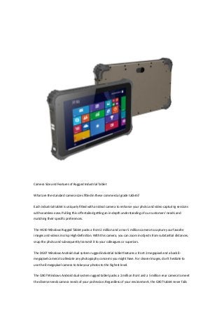 Camera Size and Features of Rugged Industrial Tablet
What are the standard camera sizes fitted in these commercial grade tablets?
Each industrial tablet is uniquely fitted with an ideal camera to enhance your photo and video capturing sessions
with seamless ease. Pulling this off entailed getting an in-depth understanding of our customers’ needs and
matching their specific preferences.
The HG10 Windows Rugged Tablet packs a front 2 million and a rear 5 million camera to capture your favorite
images and videos in crisp High-Definition. With this camera, you can zoom in objects from substantial distances,
snap the photo and subsequently transmit it to your colleagues or superiors.
The DG07 Windows Android dual system rugged industrial tablet features a front 2 megapixel and a back 8-
megapixel camera to alleviate any photography concerns you might have. For clearer images, don’t hesitate to
use the 8-megapixel camera to take your photos to the highest level.
The GX07 Windows Android dual system rugged tablet packs a 2 million front and a 5 million rear camera to meet
the diverse needs camera needs of your profession. Regardless of your environment, the GX07 tablet never fails
 