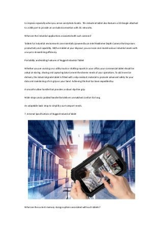 to impress especially when you are an avid photo fanatic. This industrial tablet also features a 3D Dongle attached
to a USB port to provide an unrivaled connection with 3G networks.
What are the industrial applications associated with such cameras?
Tablets for industrial environments are essentially powered by an Intel RealSense Depth Camera that improves
productivity and capability. With an tablet at your disposal, you can scan and model various industrial assets with
an eye to streamlining efficiency.
Portability and Holding Features of Rugged Industrial Tablet
Whether you are cruising on a utility truck or drafting reports in your office, your commercial tablet should be
adept at storing, sharing and capturing data to meet the diverse needs of your operations. To aid in service
delivery, the industrial grade tablet is fitted with a slip-resistant material to promote advanced safety for your
data and maintaining a firm grip on your hand. Achieving this feat has been expedited by:
A smooth rubber handle that provides a robust slip-free grip.
Wide straps and a padded handle that delivers unmatched comfort for long.
An adaptable back strap to simplify your transport needs.
7. Internal Specifications of Rugged Industrial Tablet
What are the current memory storage options associated with such tablets?
 