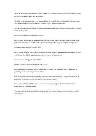 The HG10 Windows Rugged Tablet features a 4GB RAM and a 64GB internal memory to provide sufficient storage
for your computing and photo distribution needs.
The DG07 Windows Android dual system rugged tablet packs a 32GB flash and a 2G DDR3L RAM to break down
and transfer complex computing commands to various experts within the department.
The GX07 Windows Android dual system rugged tablet features a 2GB DDR3L RAM to meet your specific browsing
and computing needs.
Do the tablets have expandable memory options?
All commercial grade tablets are uniquely designed to offer considerable storage space tailored to match your
preferences. However, you are at liberty to upgrade your storage options by purchasing a much larger device.
Software Features of Rugged Industrial Tablet
Do the commercial grade tablets run on the latest version of Windows Operating System? Each tablet is installed
with Windows 8.1 which is upgradeable depending on the new software release.
Security Features of Rugged Industrial Tablet
What security features do industrial grade tablets have?
Commercial tablets offer unique security features that make them in-demand devices in the workplace. By
purchasing one of our tablets, you are assured of:
Data encryption-Your data isn’t just protected but encrypted to make deciphering a complicated process. Such
protocols are intended to protect your data from cyber-attacks and theft.
Pre-boot authentication, with this feature, you can shut down your rugged industrial tablet and prevent
unauthorized log in with a password.
Two-step verification-Designated for highly sensitive data, your commercial tablet is protected with an added
security layer.
 