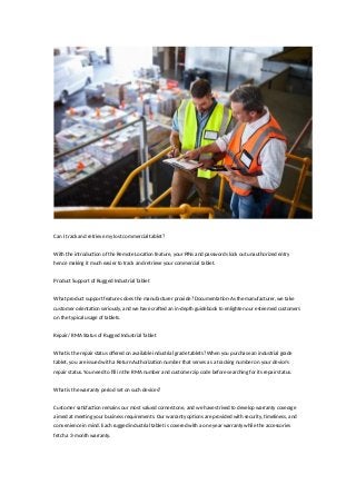 Can I track and retrieve my lost commercial tablet?
With the introduction of the Remote Location feature, your PINs and passwords lock out unauthorized entry
hence making it much easier to track and retrieve your commercial tablet.
Product Support of Rugged Industrial Tablet
What product support features does the manufacturer provide? Documentation-As the manufacturer, we take
customer orientation seriously, and we have crafted an in-depth guidebook to enlighten our esteemed customers
on the typical usage of tablets.
Repair/ RMA Status of Rugged Industrial Tablet
What is the repair status offered on available industrial grade tablets? When you purchase an industrial grade
tablet, you are issued with a Return Authorization number that serves as a tracking number on your device’s
repair status. You need to fill in the RMA number and customer zip code before searching for its repair status.
What is the warranty period set on such devices?
Customer satisfaction remains our most valued cornerstone, and we have strived to develop warranty coverage
aimed at meeting your business requirements. Our warranty options are provided with security, timeliness, and
convenience in mind. Each rugged industrial tablet is covered with a one year warranty while the accessories
fetch a 3-month warranty.
 
