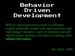 Behavior
Driven
Development
BDD is a second-generation, outside–in, pull-based,
multiple-stakeholder, multiple-scale, high-automation, agile
methodology. It describes a cycle of interactions with well-
deﬁned outputs, resulting in the delivery of working, tested
software that matters.
Dan North , 2009
 