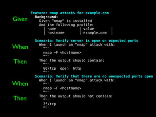 Feature: nmap attacks for example.com
Background:
Given "nmap" is installed
And the following profile:
| name | value |
| hostname | example.com |
Scenario: Verify server is open on expected ports
When I launch an "nmap" attack with:
"""
nmap -F <hostname>
"""
Then the output should contain:
"""
80/tcp open http
"""
Scenario: Verify that there are no unexpected ports open
When I launch an "nmap" attack with:
"""
nmap -F <hostname>
"""
Then the output should not contain:
"""
25/tcp
"""
Given
When
Then
When
Then
 