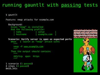 $ gauntlt
Feature: nmap attacks for example.com
Background:
Given "nmap" is installed
And the following profile:
| name | value |
| hostname | example.com |
Scenario: Verify server is open on expected ports
When I launch an "nmap" attack with:
"""
nmap -F www.example.com
"""
Then the output should contain:
"""
443/tcp open https
"""
1 scenario (1 passed)
4 steps (4 passed)
0m18.341s
running gauntlt with passing tests
 
