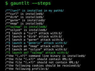 $ gauntlt --steps
/^"(w+)" is installed in my path$/
/^"curl" is installed$/
/^"dirb" is installed$/
/^"garmr" is installed$/
/^"nmap" is installed$/
/^"sqlmap" is installed$/
/^"sslyze" is installed$/
/^I launch a "curl" attack with:$/
/^I launch a "dirb" attack with:$/
/^I launch a "garmr" attack with:$/
/^I launch a "generic" attack with:$/
/^I launch an "nmap" attack with:$/
/^I launch an "sslyze" attack with:$/
/^I launch an? "sqlmap" attack with:$/
/^the "(.*?)" command line binary is installed$/
/^the file "(.*?)" should contain XML:$/
/^the file "(.*?)" should not contain XML:$/
/^the following cookies should be received:$/
/^the following profile:$/
 