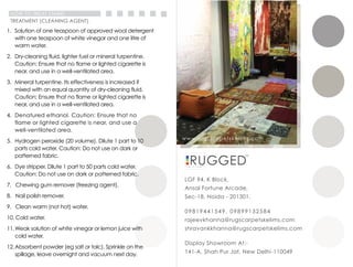 LGF 94, K Block,
Ansal Fortune Arcade,
Sec-18, Noida - 201301.
09819441549, 09899132584
rajeevkhanna@rugscarpetskelims.com
shravankkhanna@rugscarpetskelims.com
www.rugscarpetskelims.com
Display Showroom At:-
141-A, Shah Pur Jat, New Delhi -110049
HOW TO TREAT STAINS
1. Solution of one teaspoon of approved wool detergent
with one teaspoon of white vinegar and one litre of
warm water.
2. Dry-cleaning fluid, lighter fuel or mineral turpentine.
Caution: Ensure that no flame or lighted cigarette is
near, and use in a well-ventilated area.
3. Mineral turpentine. Its effectiveness is increased if
mixed with an equal quantity of dry-cleaning fluid.
Caution: Ensure that no flame or lighted cigarette is
near, and use in a well-ventilated area.
4. Denatured ethanol. Caution: Ensure that no
flame or lighted cigarette is near, and use a
well-ventilated area.
5. Hydrogen peroxide (20 volume). Dilute 1 part to 10
parts cold water. Caution: Do not use on dark or
patterned fabric.
6. Dye stripper. Dilute 1 part to 50 parts cold water.
Caution: Do not use on dark or patterned fabric.
7. Chewing gum remover (freezing agent).
8. Nail polish remover.
9. Clean warm (not hot) water.
10. Cold water.
11.Weak solution of white vinegar or lemon juice with
cold water.
12.Absorbent powder (eg salt or talc). Sprinkle on the
spillage, leave overnight and vacuum next day.
TREATMENT (CLEANING AGENT)
 