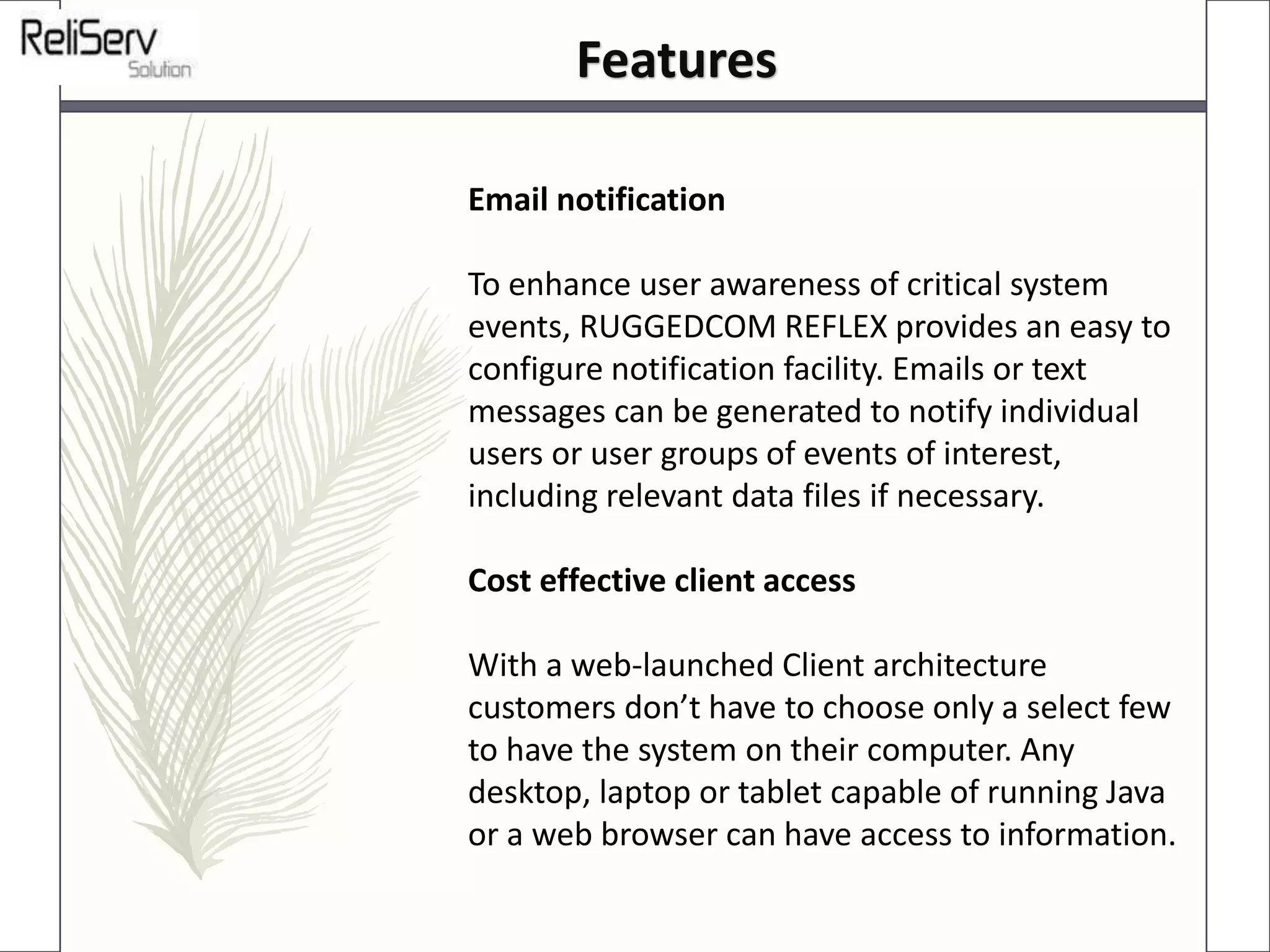 Email notification
To enhance user awareness of critical system
events, RUGGEDCOM REFLEX provides an easy to
configure notification facility. Emails or text
messages can be generated to notify individual
users or user groups of events of interest,
including relevant data files if necessary.
Cost effective client access
With a web-launched Client architecture
customers don’t have to choose only a select few
to have the system on their computer. Any
desktop, laptop or tablet capable of running Java
or a web browser can have access to information.
Features
 
