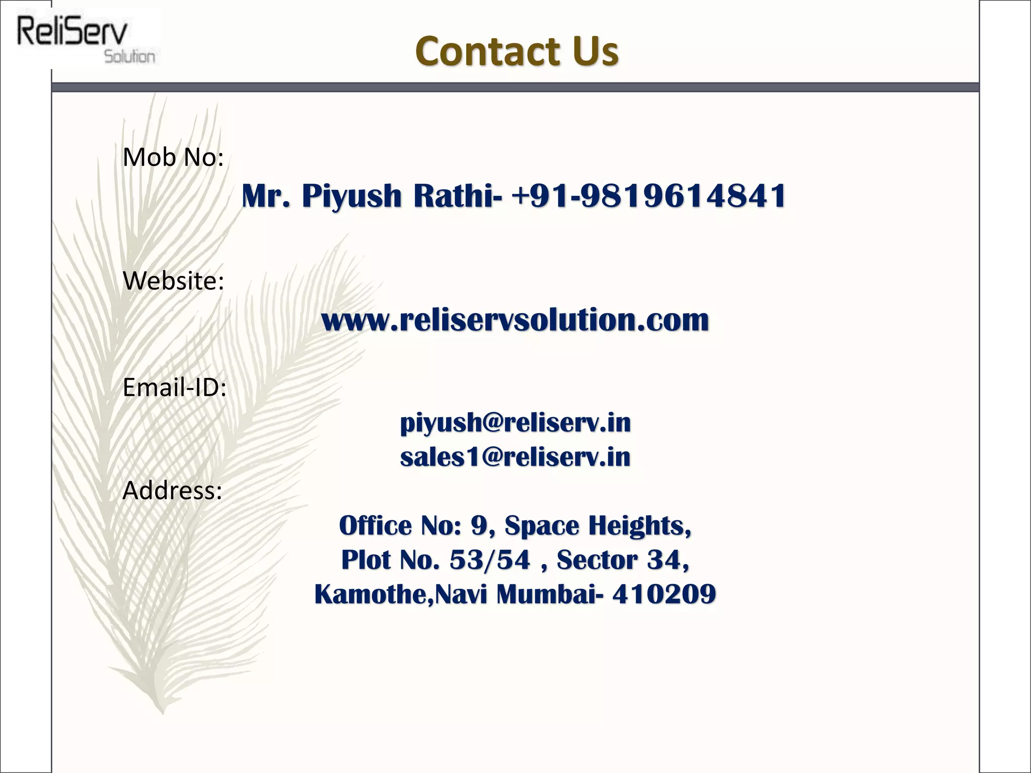 Mob No:
Mr. Piyush Rathi- +91-9819614841
Website:
www.reliservsolution.com
Email-ID:
piyush@reliserv.in
sales1@reliserv.in
Address:
Office No: 9, Space Heights,
Plot No. 53/54 , Sector 34,
Kamothe,Navi Mumbai- 410209
Contact Us
 