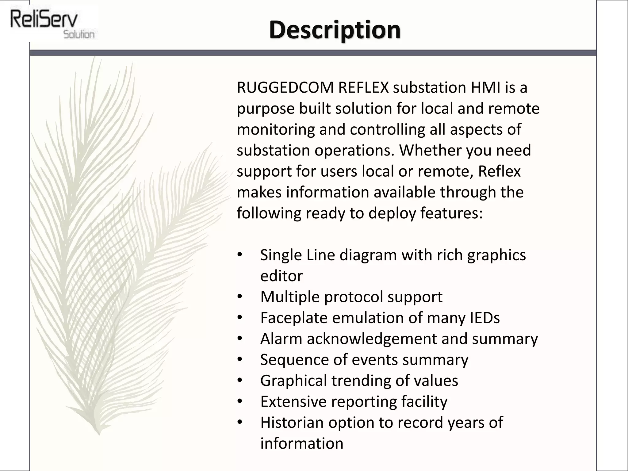RUGGEDCOM REFLEX substation HMI is a
purpose built solution for local and remote
monitoring and controlling all aspects of
substation operations. Whether you need
support for users local or remote, Reflex
makes information available through the
following ready to deploy features:
• Single Line diagram with rich graphics
editor
• Multiple protocol support
• Faceplate emulation of many IEDs
• Alarm acknowledgement and summary
• Sequence of events summary
• Graphical trending of values
• Extensive reporting facility
• Historian option to record years of
information
Description
 