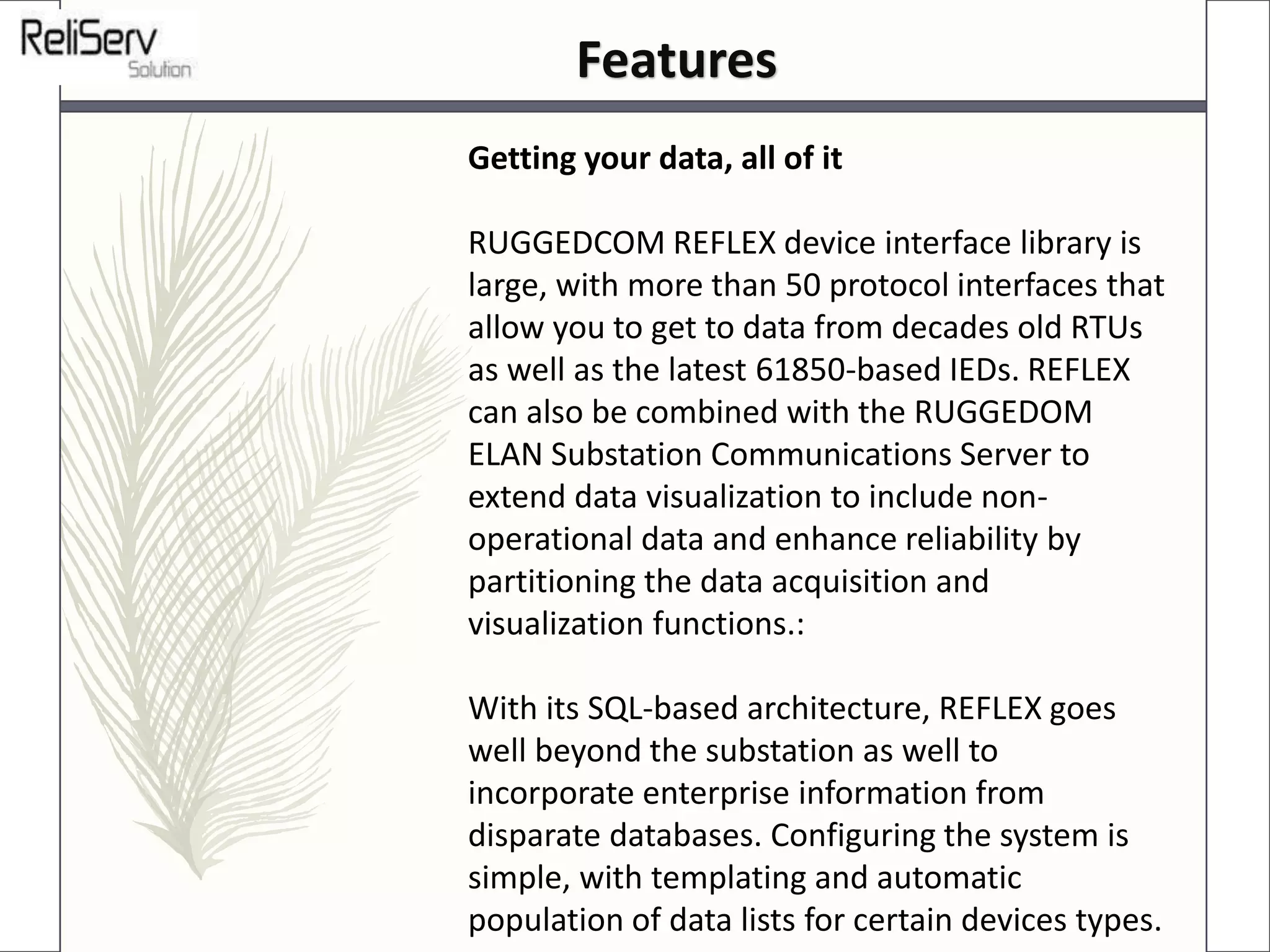 Getting your data, all of it
RUGGEDCOM REFLEX device interface library is
large, with more than 50 protocol interfaces that
allow you to get to data from decades old RTUs
as well as the latest 61850-based IEDs. REFLEX
can also be combined with the RUGGEDOM
ELAN Substation Communications Server to
extend data visualization to include non-
operational data and enhance reliability by
partitioning the data acquisition and
visualization functions.:
With its SQL-based architecture, REFLEX goes
well beyond the substation as well to
incorporate enterprise information from
disparate databases. Configuring the system is
simple, with templating and automatic
population of data lists for certain devices types.
Features
 