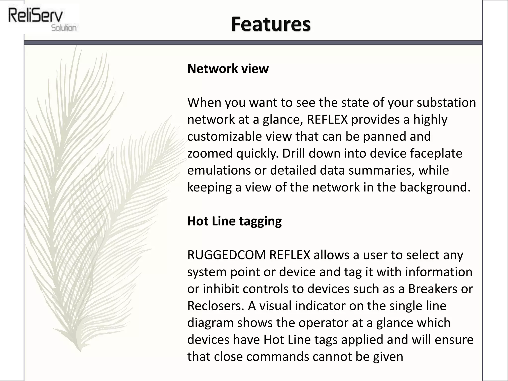 Network view
When you want to see the state of your substation
network at a glance, REFLEX provides a highly
customizable view that can be panned and
zoomed quickly. Drill down into device faceplate
emulations or detailed data summaries, while
keeping a view of the network in the background.
Hot Line tagging
RUGGEDCOM REFLEX allows a user to select any
system point or device and tag it with information
or inhibit controls to devices such as a Breakers or
Reclosers. A visual indicator on the single line
diagram shows the operator at a glance which
devices have Hot Line tags applied and will ensure
that close commands cannot be given
Features
 