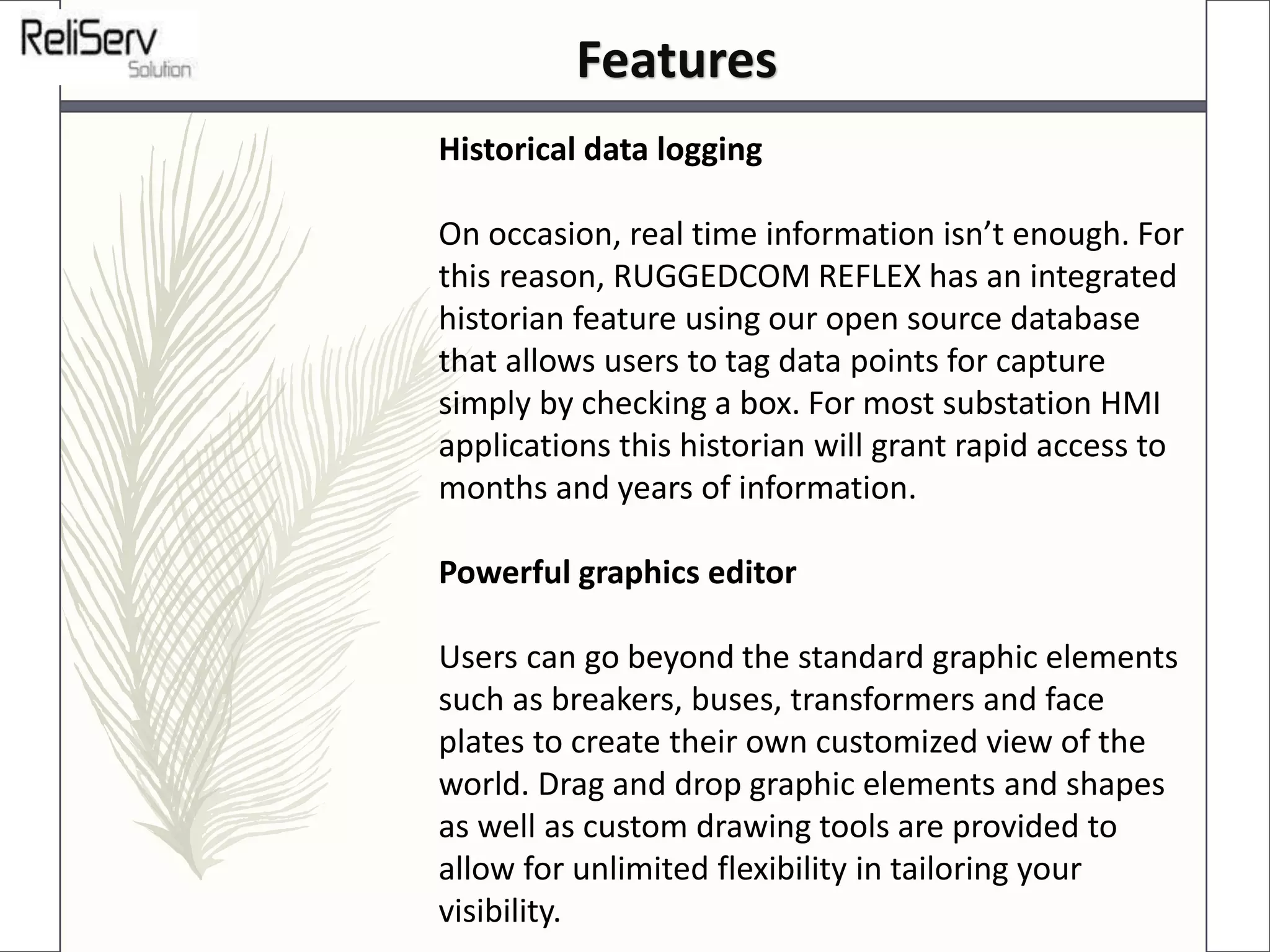 Historical data logging
On occasion, real time information isn’t enough. For
this reason, RUGGEDCOM REFLEX has an integrated
historian feature using our open source database
that allows users to tag data points for capture
simply by checking a box. For most substation HMI
applications this historian will grant rapid access to
months and years of information.
Powerful graphics editor
Users can go beyond the standard graphic elements
such as breakers, buses, transformers and face
plates to create their own customized view of the
world. Drag and drop graphic elements and shapes
as well as custom drawing tools are provided to
allow for unlimited flexibility in tailoring your
visibility.
Features
 