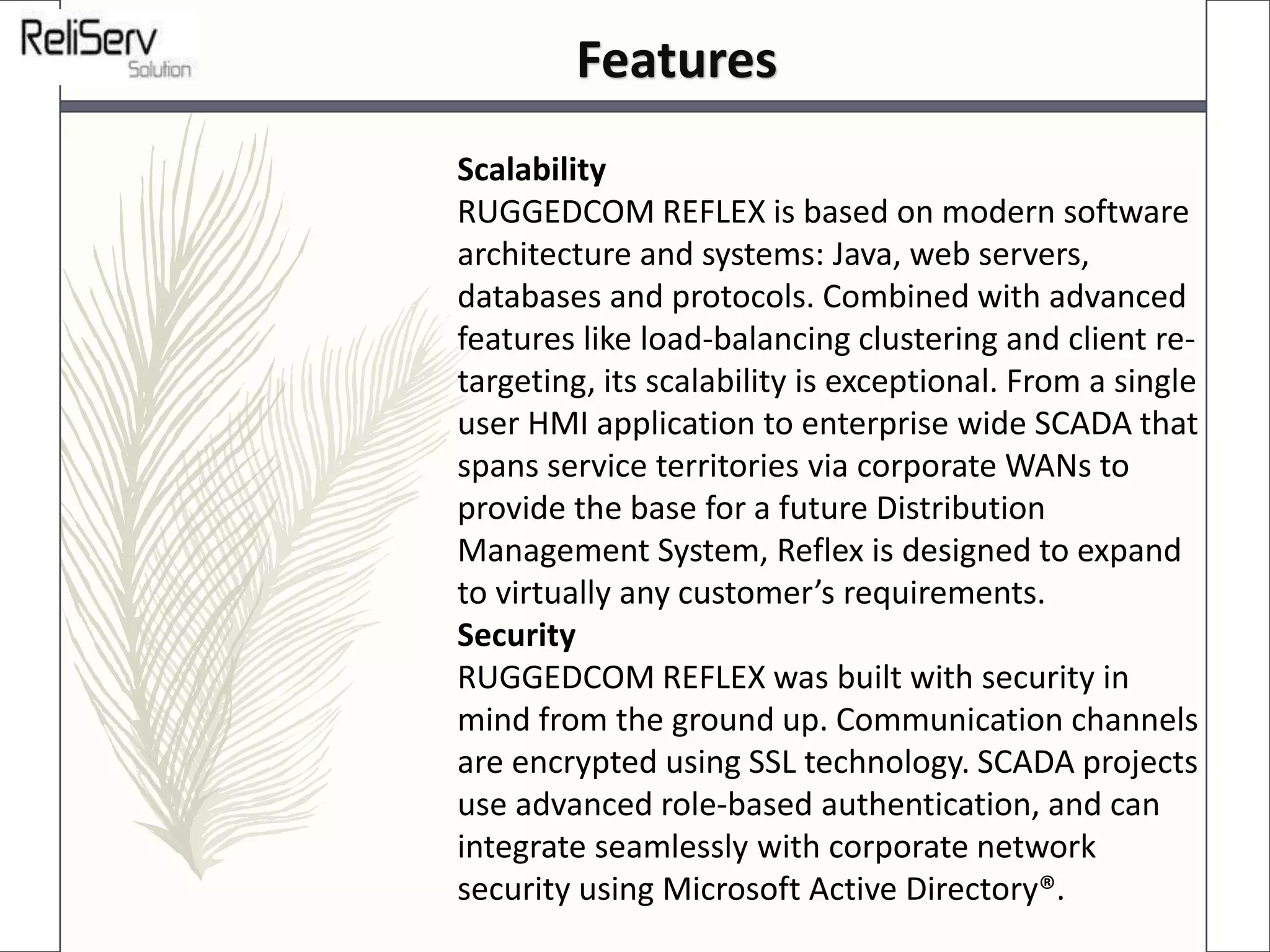 Scalability
RUGGEDCOM REFLEX is based on modern software
architecture and systems: Java, web servers,
databases and protocols. Combined with advanced
features like load-balancing clustering and client re-
targeting, its scalability is exceptional. From a single
user HMI application to enterprise wide SCADA that
spans service territories via corporate WANs to
provide the base for a future Distribution
Management System, Reflex is designed to expand
to virtually any customer’s requirements.
Security
RUGGEDCOM REFLEX was built with security in
mind from the ground up. Communication channels
are encrypted using SSL technology. SCADA projects
use advanced role-based authentication, and can
integrate seamlessly with corporate network
security using Microsoft Active Directory®.
Features
 