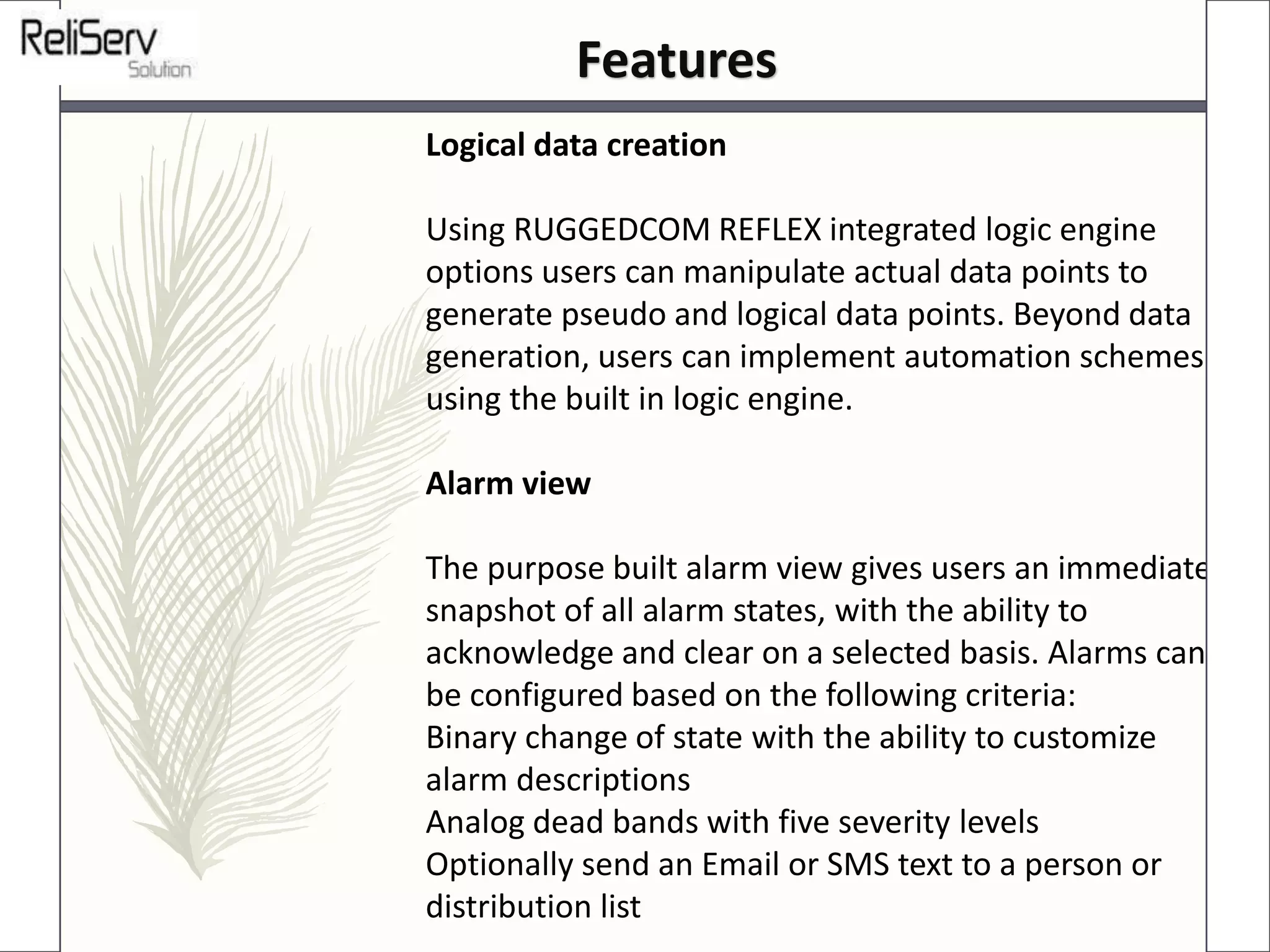 Logical data creation
Using RUGGEDCOM REFLEX integrated logic engine
options users can manipulate actual data points to
generate pseudo and logical data points. Beyond data
generation, users can implement automation schemes
using the built in logic engine.
Alarm view
The purpose built alarm view gives users an immediate
snapshot of all alarm states, with the ability to
acknowledge and clear on a selected basis. Alarms can
be configured based on the following criteria:
Binary change of state with the ability to customize
alarm descriptions
Analog dead bands with five severity levels
Optionally send an Email or SMS text to a person or
distribution list
Features
 