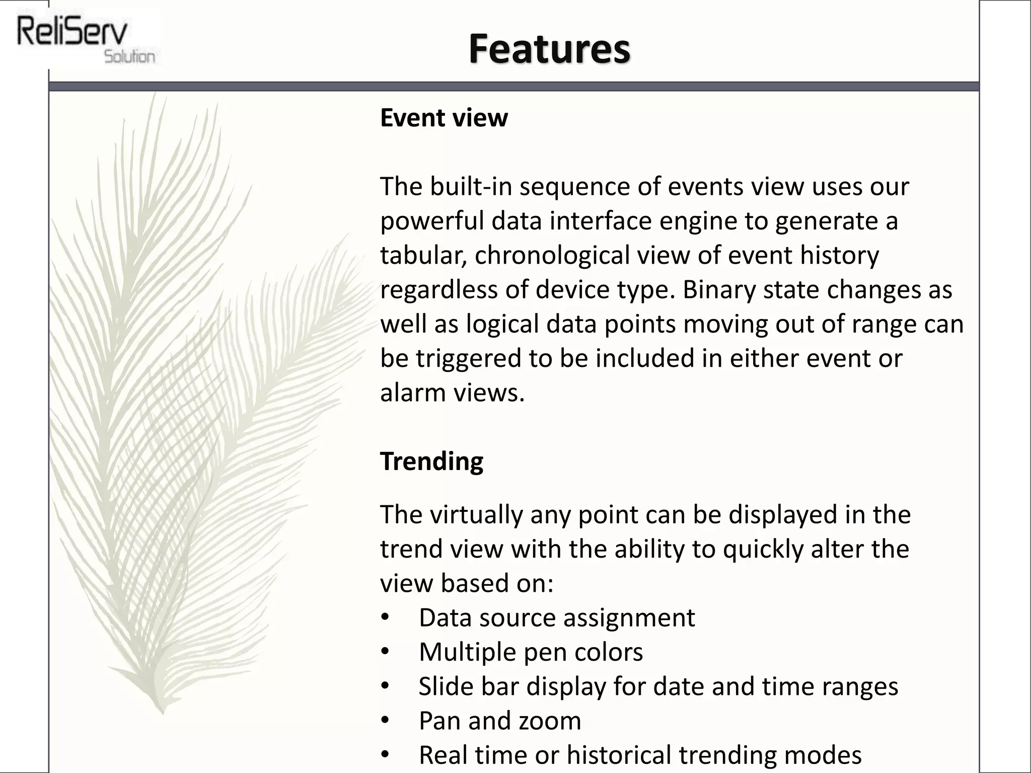 Event view
The built-in sequence of events view uses our
powerful data interface engine to generate a
tabular, chronological view of event history
regardless of device type. Binary state changes as
well as logical data points moving out of range can
be triggered to be included in either event or
alarm views.
Trending
The virtually any point can be displayed in the
trend view with the ability to quickly alter the
view based on:
• Data source assignment
• Multiple pen colors
• Slide bar display for date and time ranges
• Pan and zoom
• Real time or historical trending modes
Features
 