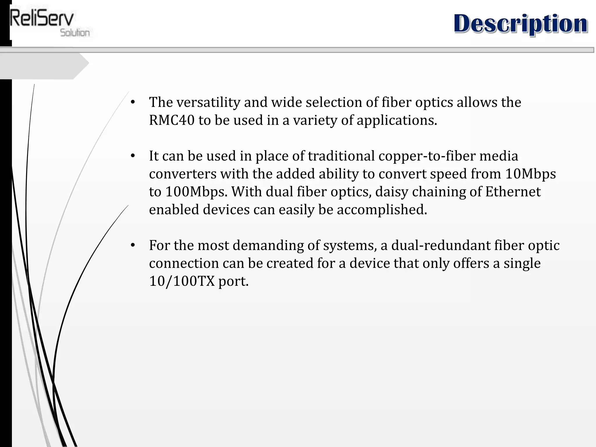 • The versatility and wide selection of fiber optics allows the
RMC40 to be used in a variety of applications.
• It can be used in place of traditional copper-to-fiber media
converters with the added ability to convert speed from 10Mbps
to 100Mbps. With dual fiber optics, daisy chaining of Ethernet
enabled devices can easily be accomplished.
• For the most demanding of systems, a dual-redundant fiber optic
connection can be created for a device that only offers a single
10/100TX port.
 