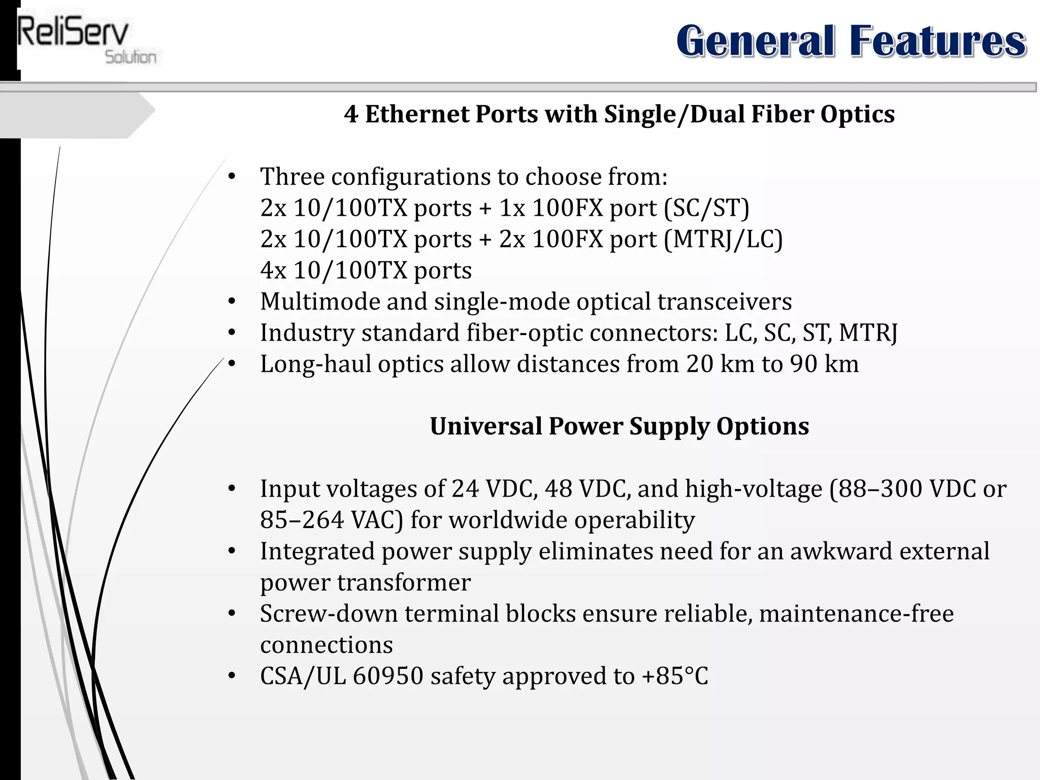 4 Ethernet Ports with Single/Dual Fiber Optics
• Three configurations to choose from:
2x 10/100TX ports + 1x 100FX port (SC/ST)
2x 10/100TX ports + 2x 100FX port (MTRJ/LC)
4x 10/100TX ports
• Multimode and single-mode optical transceivers
• Industry standard fiber-optic connectors: LC, SC, ST, MTRJ
• Long-haul optics allow distances from 20 km to 90 km
Universal Power Supply Options
• Input voltages of 24 VDC, 48 VDC, and high-voltage (88–300 VDC or
85–264 VAC) for worldwide operability
• Integrated power supply eliminates need for an awkward external
power transformer
• Screw-down terminal blocks ensure reliable, maintenance-free
connections
• CSA/UL 60950 safety approved to +85°C
 