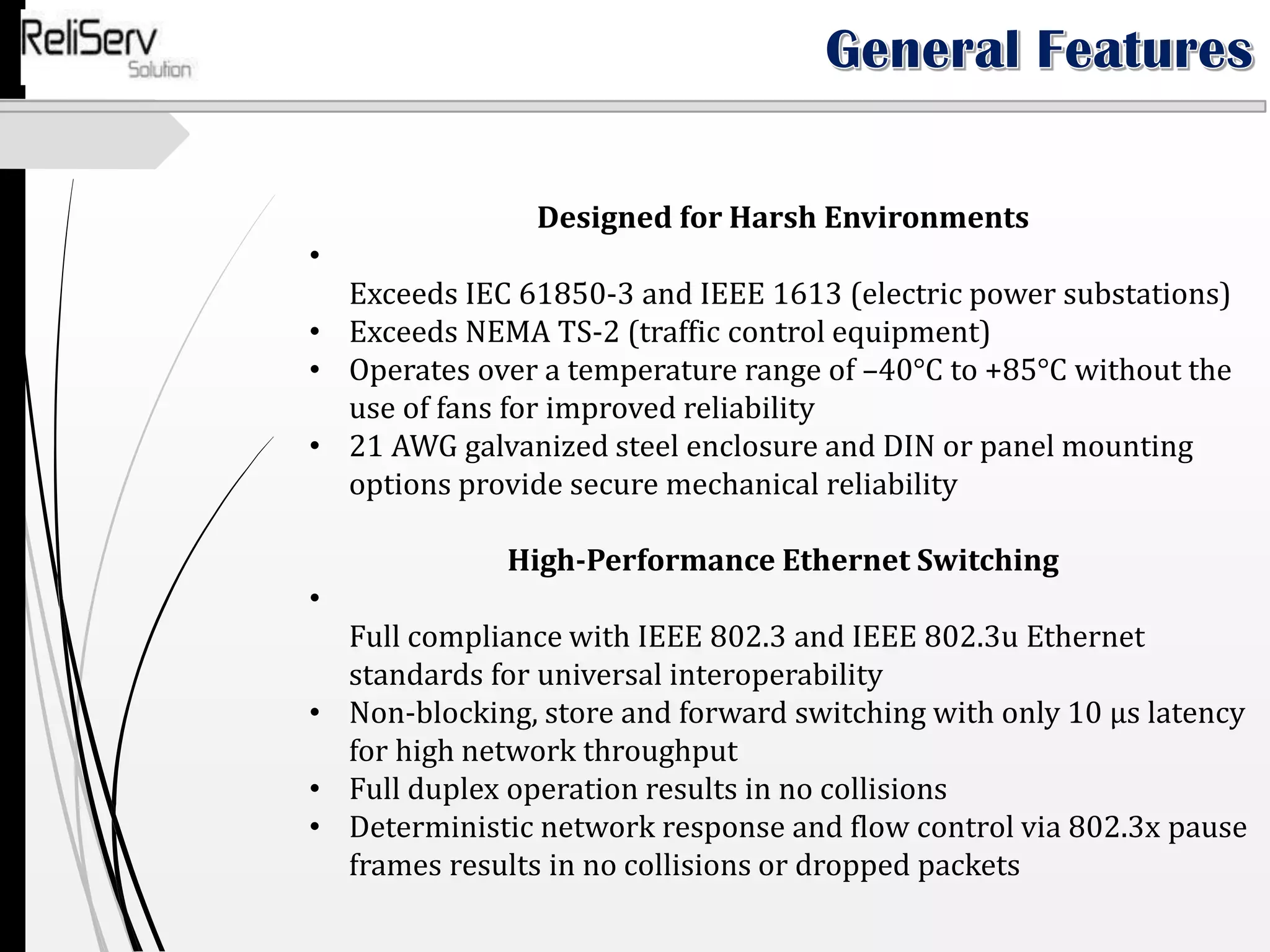 Designed for Harsh Environments
•
Exceeds IEC 61850-3 and IEEE 1613 (electric power substations)
• Exceeds NEMA TS-2 (traffic control equipment)
• Operates over a temperature range of –40°C to +85°C without the
use of fans for improved reliability
• 21 AWG galvanized steel enclosure and DIN or panel mounting
options provide secure mechanical reliability
High-Performance Ethernet Switching
•
Full compliance with IEEE 802.3 and IEEE 802.3u Ethernet
standards for universal interoperability
• Non-blocking, store and forward switching with only 10 µs latency
for high network throughput
• Full duplex operation results in no collisions
• Deterministic network response and flow control via 802.3x pause
frames results in no collisions or dropped packets
 