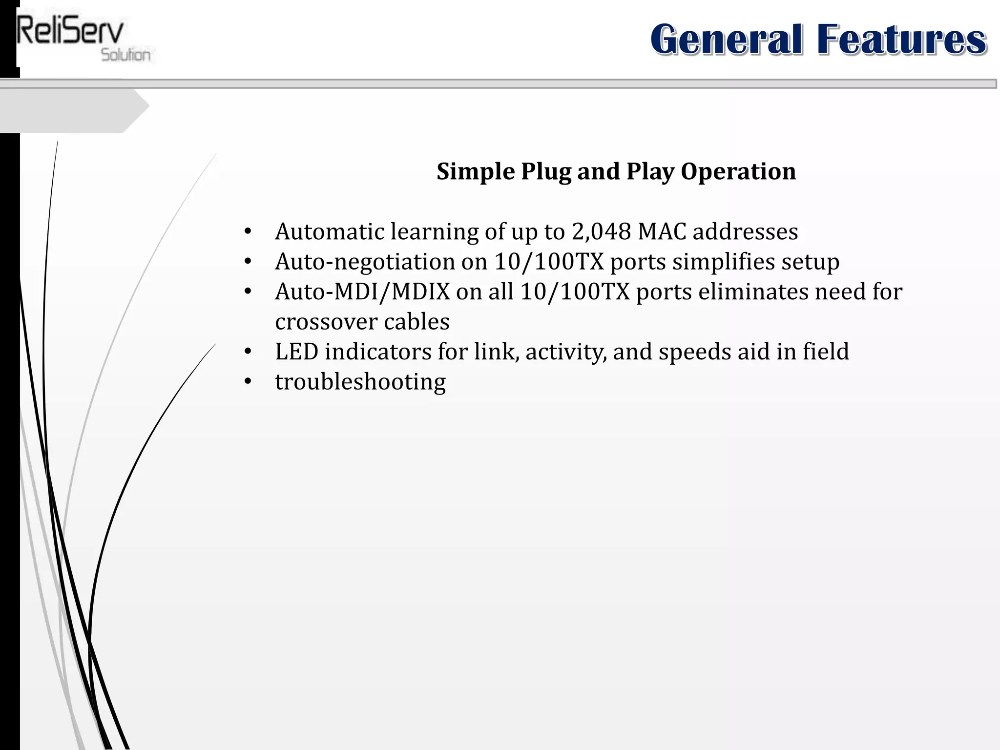Simple Plug and Play Operation
• Automatic learning of up to 2,048 MAC addresses
• Auto-negotiation on 10/100TX ports simplifies setup
• Auto-MDI/MDIX on all 10/100TX ports eliminates need for
crossover cables
• LED indicators for link, activity, and speeds aid in field
• troubleshooting
 