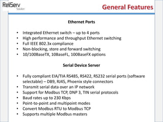 Ethernet Ports
• Integrated Ethernet switch – up to 4 ports
• High performance and throughput Ethernet switching
• Full IEEE 802.3x compliance
• Non-blocking, store and forward switching
• 10/100BaseTX, 10BaseFL, 100BaseFX options
Serial Device Server
• Fully compliant EIA/TIA RS485, RS422, RS232 serial ports (software
selectable) – DB9, RJ45, Phoenix style connectors
• Transmit serial data over an IP network
• Support for Modbus TCP, DNP 3, TIN serial protocols
• Baud rates up to 230 Kbps
• Point-to-point and multipoint modes
• Convert Modbus RTU to Modbus TCP
• Supports multiple Modbus masters
 