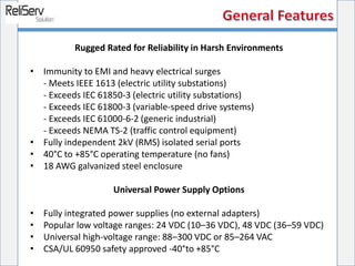 Rugged Rated for Reliability in Harsh Environments
• Immunity to EMI and heavy electrical surges
- Meets IEEE 1613 (electric utility substations)
- Exceeds IEC 61850-3 (electric utility substations)
- Exceeds IEC 61800-3 (variable-speed drive systems)
- Exceeds IEC 61000-6-2 (generic industrial)
- Exceeds NEMA TS-2 (traffic control equipment)
• Fully independent 2kV (RMS) isolated serial ports
• 40°C to +85°C operating temperature (no fans)
• 18 AWG galvanized steel enclosure
Universal Power Supply Options
• Fully integrated power supplies (no external adapters)
• Popular low voltage ranges: 24 VDC (10–36 VDC), 48 VDC (36–59 VDC)
• Universal high-voltage range: 88–300 VDC or 85–264 VAC
• CSA/UL 60950 safety approved -40°to +85°C
 