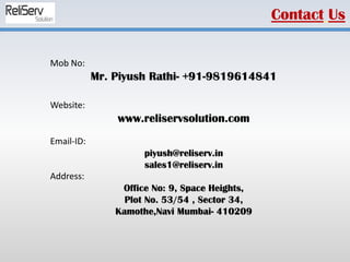 Mob No:
Mr. Piyush Rathi- +91-9819614841
Website:
www.reliservsolution.com
Email-ID:
piyush@reliserv.in
sales1@reliserv.in
Address:
Office No: 9, Space Heights,
Plot No. 53/54 , Sector 34,
Kamothe,Navi Mumbai- 410209
Contact Us
 