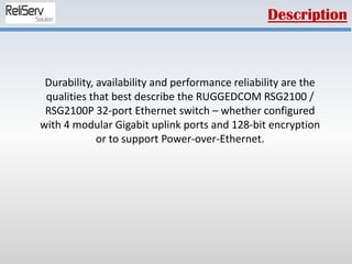 Durability, availability and performance reliability are the
qualities that best describe the RUGGEDCOM RSG2100 /
RSG2100P 32-port Ethernet switch – whether configured
with 4 modular Gigabit uplink ports and 128-bit encryption
or to support Power-over-Ethernet.
Description
 
