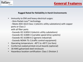 Rugged Rated for Reliability in Harsh Environments
• Immunity to EMI and heavy electrical surges:
- Zero-Packet-Loss™ technology
- Meets IEEE 1613 Class 1 (electric utility substations) with copper
ports or Class 2
with all fiber ports
- Exceeds IEC 61850-3 (electric utility substations)
- Exceeds IEC 61800-3 (variable-speed drive systems)
- Exceeds IEC 61000-6-2 (generic industrial)
- Exceeds NEMA TS-2 (traffic control equipment)
• Operating temperature: -40°C to +85°C (no fans)
• Conformal coated printed circuit boards (optional)
• 18 AWG galvanized steel enclosure
• Hazardous location certification: Class 1 Division 2
General Features
 