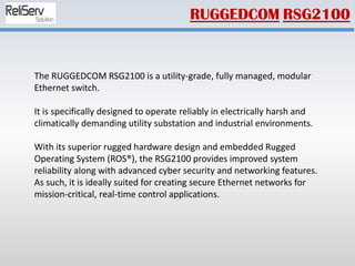 The RUGGEDCOM RSG2100 is a utility-grade, fully managed, modular
Ethernet switch.
It is specifically designed to operate reliably in electrically harsh and
climatically demanding utility substation and industrial environments.
With its superior rugged hardware design and embedded Rugged
Operating System (ROS®), the RSG2100 provides improved system
reliability along with advanced cyber security and networking features.
As such, it is ideally suited for creating secure Ethernet networks for
mission-critical, real-time control applications.
RUGGEDCOM RSG2100
 