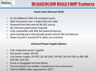 Power-over-Ethernet (PoE)
• 4x 10/100BaseTx 802.3af-compliant ports
• Data and power over a single Ethernet cable
• Powered from the internal 48 VDC source
• No mid-span patch panel required
• Fully compatible with 802.3af-powered devices
• Auto-sensing ports that provide power only to PoE end devices
• Power to port is turned off if cables are removed
Universal Power Supply Options
• Fully integrated power supplies
• PoE power supply: 48 VDC
• Unit power supply: 24 VDC (10–36 VDC), 48 VDC (36–59 VDC) or 88–300
VDC/85–264 VAC
• Screw or pluggable terminal blocks
• Terminal blocks for reliable, maintenance-free connection
• CSA/UL 60950 safety approved to +85°C
RUGGEDCOM RSG2100P Features
 