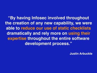 “By having Infosec involved throughout
the creation of any new capability, we were
able to reduce our use of static checklists
dramatically and rely more on using their
expertise throughout the entire software
development process.”
Justin Arbuckle
 