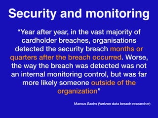 Security and monitoring
“Year after year, in the vast majority of
cardholder breaches, organisations
detected the security breach months or
quarters after the breach occurred. Worse,
the way the breach was detected was not
an internal monitoring control, but was far
more likely someone outside of the
organization”
Marcus Sachs (Verizon data breach researcher)
 