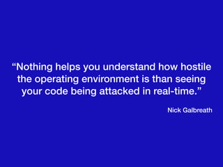 “Nothing helps you understand how hostile
the operating environment is than seeing
your code being attacked in real-time.”
Nick Galbreath
 