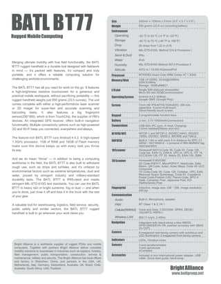 Size
Weight
Processor
Screen
Keypad
I/Oslot
Battery
Connections
Memory/Disk
OperatingSystem
242mm x 129mm x 21mm (9.5” x 5.1”x 0.9”)
650 grams (22.9 oz) (including battery)
Environment
Operating
Storage
Drop
Vibration
Sand & Dust
Water
Humidity
Altitude
-20 ºC to 50 ºC (-4 ºF to 122 ºF)
-40 ºC to 70 ºC (-40 ºF to 158 ºF)
26 drops from 1.22 m (4 ft)
MIL-STD-810G, Method 514.6 Procedure I
IP6x
IPx5
MIL-STD-810G Method 507.5 Procedure II
4572 m / 15.000 ftOptionsIPx5
MTK8382-Quad Core ARM Cortex A7,1.3GHz
1GB LP-DDR2, 32-bit@200MHz
DDR 533MHz
Storage: 16GB eMMC1
HFRFID/NFC
Navigation
Camera
Indicators
Sensors
Accesories
Communication
Audio
PAN
Cellular(WWAN)
Wireless LAN
Single SIM slot(user accessible)
Micro SD slot 32GBCommunication
UHFRFID
BATLBT77Rugged MobileComputing
Merging ultimate mobility with true field functionality, the BATL
BT77 rugged handheld is a durable tool designed with fieldwork
in mind — it’s packed with features, it’s compact and truly
portable, and it offers a reliable computing solution for
challenging worksite environments.
The BATL BT77 has all you need for work on the go. It features
a high-brightness resistive touchscreen for a generous and
practical mobile workspace, without sacrificing portability — this
rugged handheld weighs just 650 grams (23.5 ounces). The unit
comes complete with either a high-performance laser scanner
or 2D imager for super-fast and accurate scanning and
barcoding tasks. It also features a big fingerprint
sensor(256*360), which is from TouchChip, the supplier of FBI’s
devices. An integrated GPS receiver, offers built-in navigation
functionality. Multiple connectivity options such as high-powered
3G and Wi-Fi keep you connected, everywhere and always.
The feature-rich BATL BT77 runs Android 4.4.2. A high-speed
1.3GHz processor, 1GB of RAM and 16GB of Flash memory
make sure this device keeps up with every task you throw
its way.
And we do mean “throw” — in addition to being a computing
workhorse in the field, the BATL BT77 is also built to withstand
rough use, such as drops and tumbles, and it’s unfazed by
environmental factors such as extreme temperatures, dust and
water, proved by stringent industry and military-standard
durability tests. The BATL BT77 is IP65-rated and meets
stringent MIL-STD-810G test standards. You can use the BATL
BT77 in heavy rain or bright sunshine, fog or dust — and when
you’re done, just rinse it off and toss it in the truck with the rest
of your gear.
A valuable tool for warehousing, logistics, field service, security,
public safety and similar sectors, the BATL BT77 rugged
handheld is built to go wherever your work takes you.
Bright Alliance is a worldwide supplier of rugged PDAs and mobile
computers. Together with partners Bright Alliance deliver complete
mobility solutions to businesses in industries such as logistics, forestry,
fleet management, public transportation, construction, service &
maintenance, military and security. The Bright Alliance has local offices
and factory in Shenzhen, China, and partners in the USA, UK,
Netherlands, Italy, Germany, Switzerland, Australia, UK, Brazil, Chile,
Australia, South Africa, UAE,Thailand.
1DScanner
2DScanner
Fingerprint
Android 4.4.2 (KitKat)
Google GMS (Google Play)
7inch HD IPS/AFFS(1024x600); 300 nits,
capacitive 5-point multi-touch,
Glove-friendly touch screen
2 programmable function keys
Li-Ion, 3.7V 10000mAhConnections
USB Mini (PC sync, A Host, Charging)
3.5mm headset(Stereo and mic)
NFCIP-1 and NFCIP-2, ISO/IEC14443, ISO/IEC
15693, ISO/IEC 18000-3, MIFARE and FeliCa
Built-in 1.5m or with pack 5 m distance for EPC C1
GEN2 / ISO18000-6 - c protocol of 860-960MHZ tag
read operation
Honeywell N4313-Code 39, Code 93, Code 128,
Code bar, EAN-13, EAN-8, UPC-A, UPC-E, ITF 14,
UCC/EAN-128, ITF 25, Matrix 25, EAN-128, ISBN
Honeywell 5180/5380
2D Code-PDF417, MicroPDF417, MaxiCode, Data
Matrix, QR Code, Aztec, Aztec Mesa, Code 49, UCC
Composite
1D Code-Code 39, Code 128, Codabar, UPC, EAN,
Reduced Space Symbology, Code 93, Codablock
Postal Code-Postnet (US), Planet Code, BPO 4
State, Canadian Post, Japanese Post, KIX
(Netherlands) Post
Inductive, image size: 256 * 288, image resolution:
500 dpi
Built in: Microphone, speaker
BT Class 1 & 2,V4.1
Voice and Data, 2.5G(GSM, GPRS, DEGE)
3G(UMTS, HSPA+)
802.11 b/g/n, 2.4GHz
Integrated with stand-alone u-blox M8030,
GPS+GNSS(EVA-7M, position accuracy with SBAS
3m CEP)
8-megapixel rear-facing camera with autofocus and
LED illumination 2-megapixel front-facing camera
LEDs, Vibration motor
3-axis accelerometers
3-axis gyroscope
eCompass
Included in box International power adapter, USB
cable, Quick-start guide, hand-strap
BrightAlliance
www.batlgroup.net
 