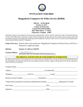 INVITATION FOR BIDS 
Ruggedized Computers for Police Service (ReBid) 
IFB No: 15-012-BGH 
October 21, 2014 
County of Gloucester 
Central Purchasing Office 
6467 Main Street – 1st Floor 
Gloucester, Virginia 23061 
Sealed bids, subject to the conditions and instructions contained herein, will be received at the above office of Central Purchasing, 
1st Floor, 6467 Main Street, Gloucester, Virginia, 23061, through the due date and hour shown below (local prevailing time), and 
then publicly opened, for furnishing the following described equipment, materials, and/or services, for delivery and/or performance 
F.O.B. GLOUCESTER COUNTY, VIRGINIA. 
Scope of Services: Furnish, deliver and warrant new ‘Ruggedized’ Computers for Police Service; GETAC or 
Panasonic (or approved equal). 
Bid Due: October 31, 2014 at 2:00 PM 
Contract Officer: 
Gail Holloman, CPPB, VCO, Senior Buyer, email: bholloma@gloucesterva.info 
ONE ORIGINAL AND ONE COPY OF YOUR SUBMITTAL IS REQUESTED 
In compliance with this invitation for bids, and subject to all the conditions thereof, the undersigned offers, if this bid is accepted within (60) calendar days from the 
date of the opening, to furnish any or all of the items and/or services upon which prices are quoted, at the price set opposite each item, to be delivered at the time and 
place specified herein. The undersigned certifies he has read, understands, and agrees to all terms, conditions, and requirements of this bid, and is authorized to 
contract on behalf of firm named below. 
Company Name: _________________________________________________________________________ 
Address: ________________________________________ City/State/Zip: ____________________________ 
Telephone: _________________ FAX No.: ___________________ E-mail: ___________________________ 
Business License Number: __________________ Jurisdiction: _____________________________________ 
Virginia State Corporation Commission Identification Number: ______________ (Required for Award) 
Print Name: _______________________________________ Title: _________________________________ 
Signature: _________________________________________ Date: _______________________ 
 