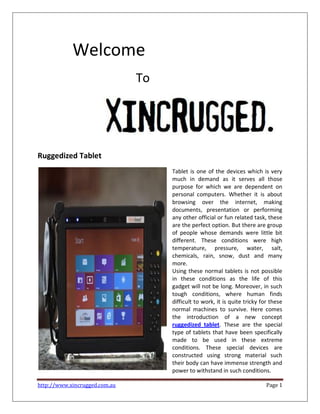 http://www.xincrugged.com.au Page 1
Welcome
To
Ruggedized Tablet
Tablet is one of the devices which is very
much in demand as it serves all those
purpose for which we are dependent on
personal computers. Whether it is about
browsing over the internet, making
documents, presentation or performing
any other official or fun related task, these
are the perfect option. But there are group
of people whose demands were little bit
different. These conditions were high
temperature, pressure, water, salt,
chemicals, rain, snow, dust and many
more.
Using these normal tablets is not possible
in these conditions as the life of this
gadget will not be long. Moreover, in such
tough conditions, where human finds
difficult to work, it is quite tricky for these
normal machines to survive. Here comes
the introduction of a new concept
ruggedized tablet. These are the special
type of tablets that have been specifically
made to be used in these extreme
conditions. These special devices are
constructed using strong material such
their body can have immense strength and
power to withstand in such conditions.
 