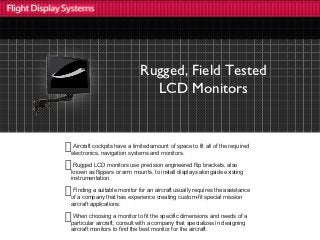 Rugged, Field Tested
                               LCD Monitors


 Aircraft cockpits have a limited amount of space to fit all of the required
electronics, navigation systems and monitors.

 Rugged LCD monitors use precision engineered flip brackets, also
known as flippers or arm mounts, to install displays alongside existing
instrumentation.

 Finding a suitable monitor for an aircraft usually requires the assistance
of a company that has experience creating custom-fit special mission
aircraft applications.

 When choosing a monitor to fit the specific dimensions and needs of a
particular aircraft, consult with a company that specializes in designing
aircraft monitors to find the best monitor for the aircraft.
 
