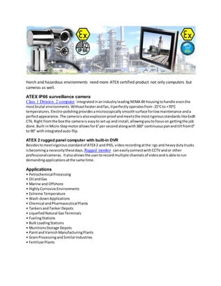 Harsh and hazardous environments need more ATEX certified product not only computers but
cameras as well.
ATEX IP66 surveillance camera
Class 1 Division 2 computer integratedinanindustryleading NEMA 4X housingtohandle eventhe
mostbrutal environments. Withoutheaterandfan,itperfectly operatesfrom-25°Cto +70°C
temperatures.Electro-polishingprovidesamicroscopically smoothsurface forlow maintenance anda
perfectappearance. The camerais alsoexplosionproof andmeetsthe mostrigorousstandards likeExdII
CT6. Right fromthe box the camera is easyto setup and install,allowingyoutofocuson gettingthe job
done. Built-inMicro-Stepmotorallowsfor6°per second alongwith360° continuouspanand tiltfrom0°
to 90° withintegratedauto-flip.
ATEX 2 rugged panel computer with built-in DVR
Besidestomeetvigorousstandardof ATEX2 andIP65, videorecordingatthe rigs and heavydutytrucks
isbecominga necessitythesedays. Rugged monitor can easilyconnectwith CCTV andor other
professionalcameras. Italsoallowsthe usertorecord multiple channelsof videoandisable torun
demandingapplicationsatthe same time.
Applications
• PetrochemicalProcessing
• Oil andGas
• Marine and Offshore
• HighlyCorrosive Environments
• Extreme Temperature
• Wash-downApplications
• Chemical andPharmaceutical Plants
• TankersandTanker Depots
• LiquefiedNatural GasTerminals
• FuelingStations
• BulkLoadingStations
• MunitionsStorage Depots
• PaintandVarnishManufacturingPlants
• GrainProcessingandSimilarIndustries
• FertilizerPlants
 